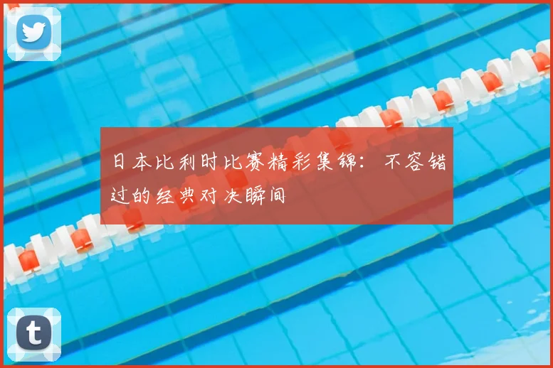 日本比利时比赛精彩集锦：不容错过的经典对决瞬间