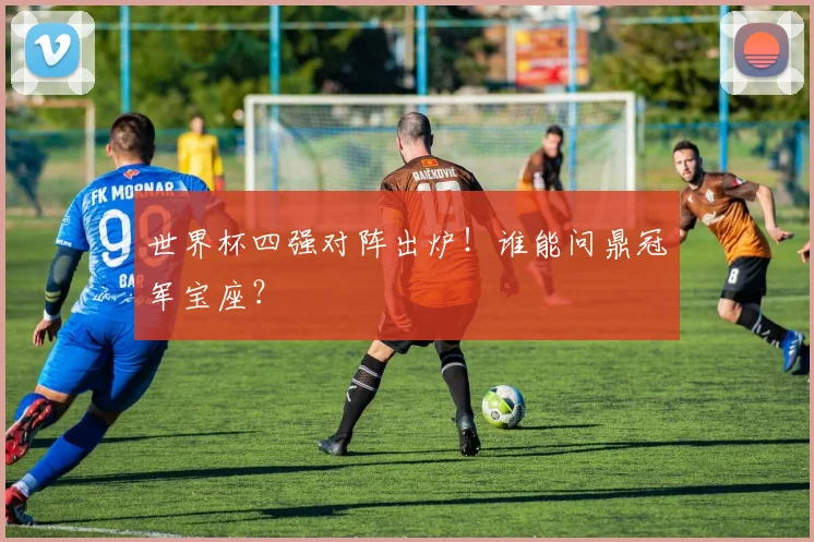 世界杯四强对阵出炉！谁能问鼎冠军宝座？
