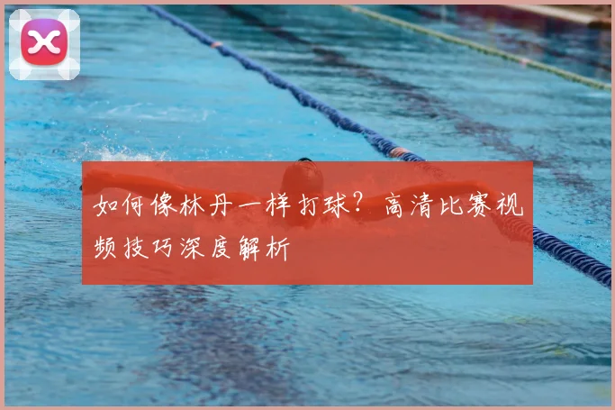 如何像林丹一样打球？高清比赛视频技巧深度解析