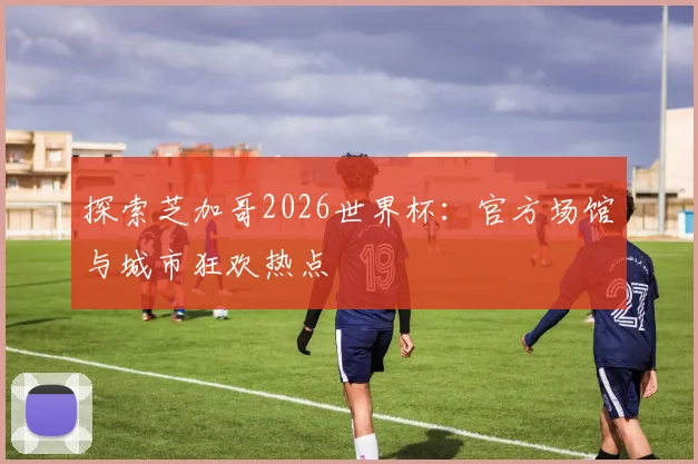 探索芝加哥2026世界杯：官方场馆与城市狂欢热点