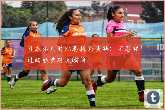 日本比利时比赛精彩集锦：不容错过的经典对决瞬间