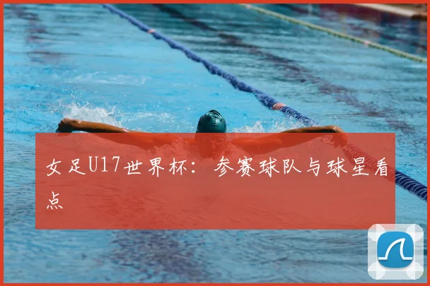 女足U17世界杯：参赛球队与球星看点