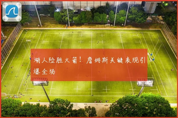 湖人险胜火箭！詹姆斯关键表现引爆全场
