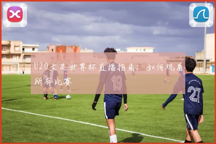 U20女足世界杯直播指南：如何观看所有比赛