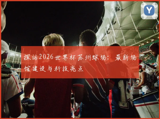探访2026世界杯苏州球场：最新场馆建设与科技亮点