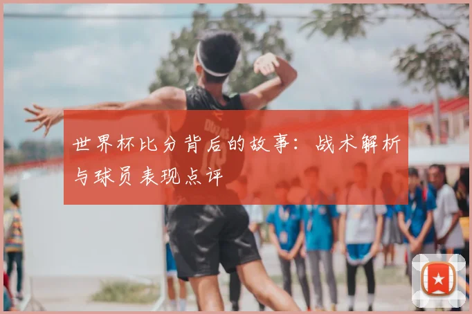 世界杯比分背后的故事：战术解析与球员表现点评