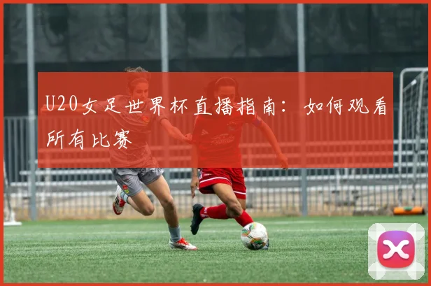 U20女足世界杯直播指南：如何观看所有比赛