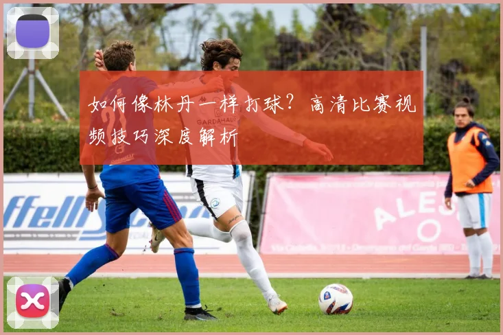 如何像林丹一样打球？高清比赛视频技巧深度解析